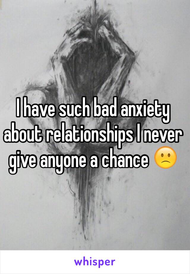 I have such bad anxiety about relationships I never give anyone a chance 🙁