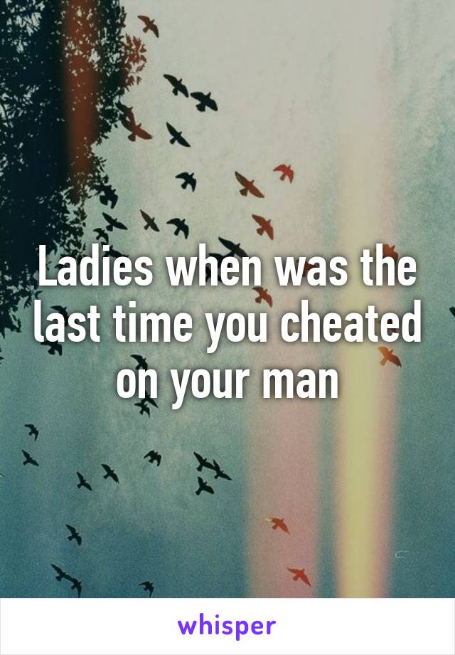 Ladies when was the last time you cheated on your man