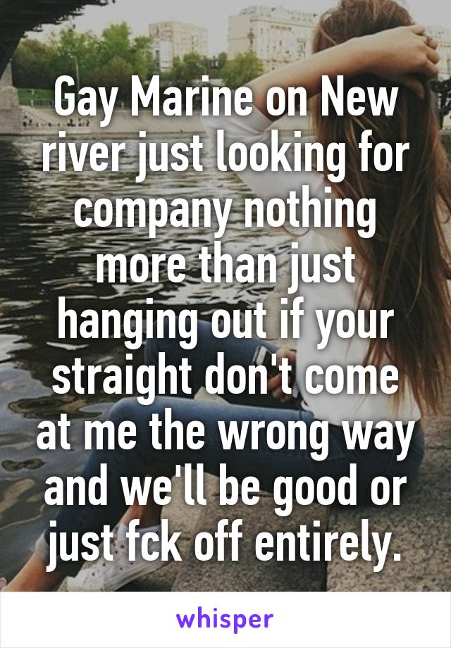 Gay Marine on New river just looking for company nothing more than just hanging out if your straight don't come at me the wrong way and we'll be good or just fck off entirely.