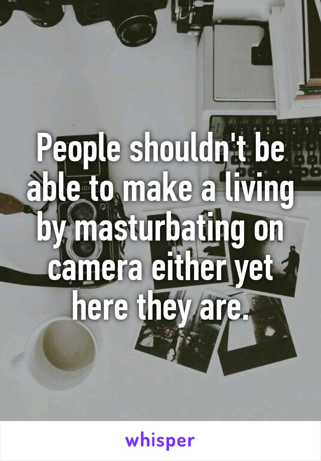 People shouldn't be able to make a living by masturbating on camera either yet here they are.