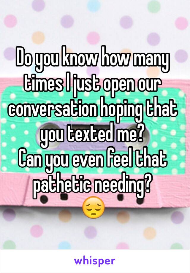 Do you know how many times I just open our conversation hoping that you texted me? 
Can you even feel that pathetic needing? 
😔