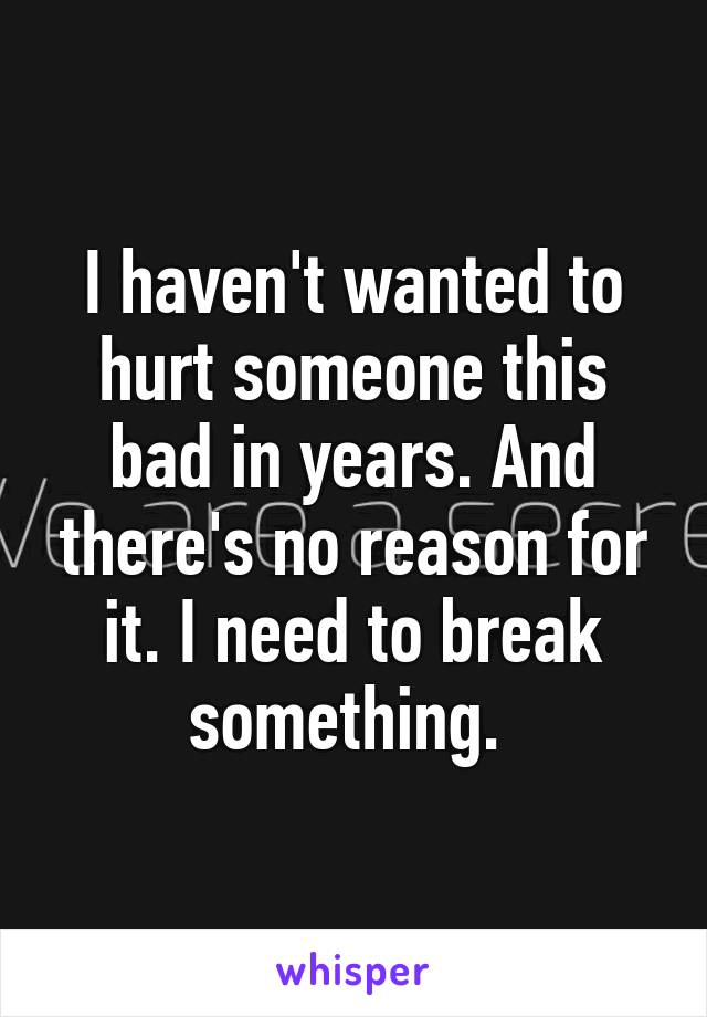 I haven't wanted to hurt someone this bad in years. And there's no reason for it. I need to break something. 