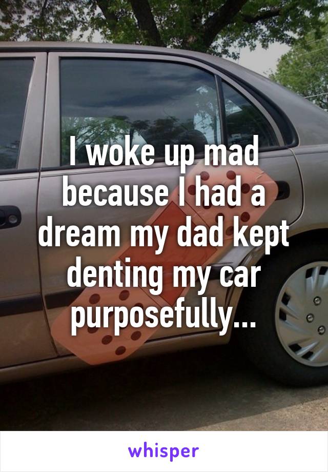 I woke up mad because I had a dream my dad kept denting my car purposefully...