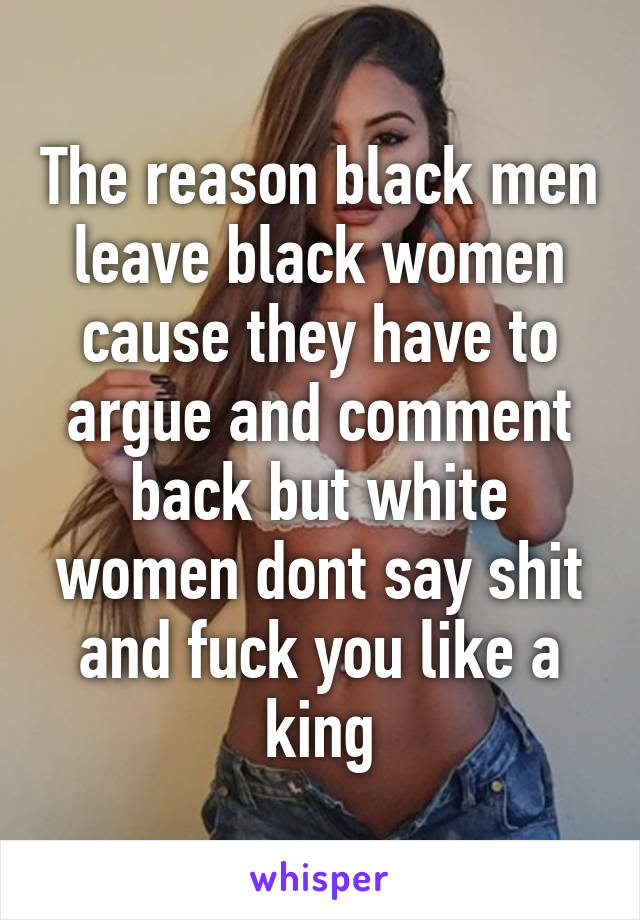 The reason black men leave black women cause they have to argue and comment back but white women dont say shit and fuck you like a king