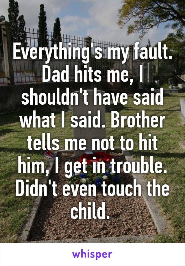 Everything's my fault. Dad hits me, I shouldn't have said what I said. Brother tells me not to hit him, I get in trouble. Didn't even touch the child. 