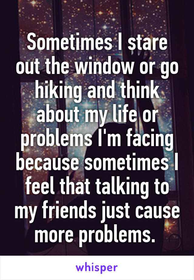 Sometimes I stare out the window or go hiking and think about my life or problems I'm facing because sometimes I feel that talking to my friends just cause more problems. 