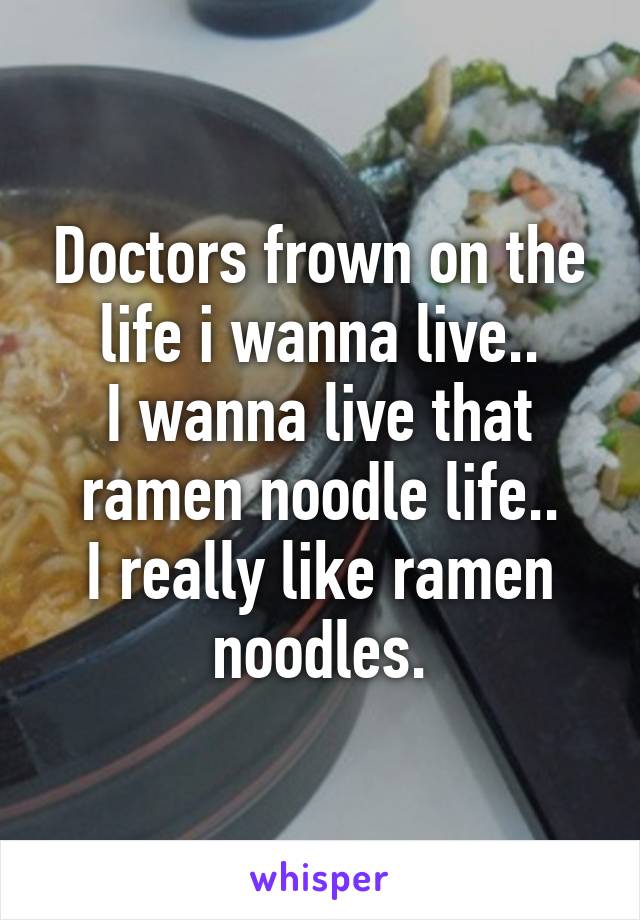 Doctors frown on the life i wanna live..
I wanna live that ramen noodle life..
I really like ramen noodles.