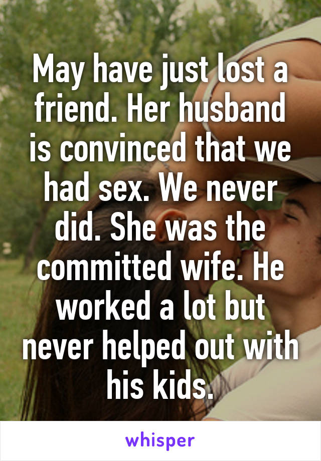 May have just lost a friend. Her husband is convinced that we had sex. We never did. She was the committed wife. He worked a lot but never helped out with his kids.