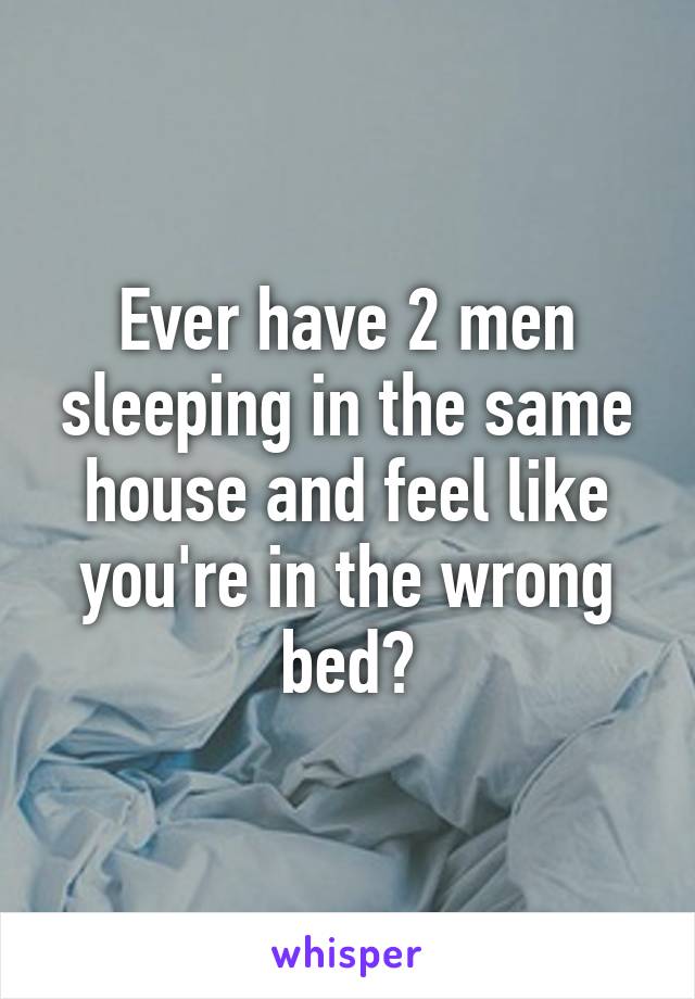 Ever have 2 men sleeping in the same house and feel like you're in the wrong bed?