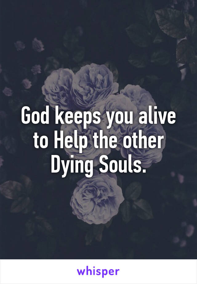 God keeps you alive to Help the other Dying Souls.