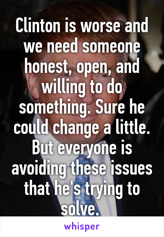 Clinton is worse and we need someone honest, open, and willing to do something. Sure he could change a little. But everyone is avoiding these issues that he's trying to solve. 