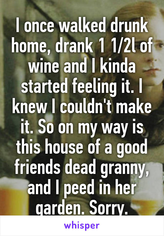 I once walked drunk home, drank 1 1/2l of wine and I kinda started feeling it. I knew I couldn't make it. So on my way is this house of a good friends dead granny, and I peed in her garden. Sorry.