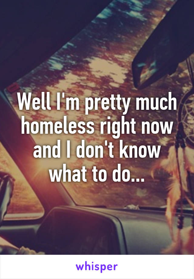 Well I'm pretty much homeless right now and I don't know what to do...