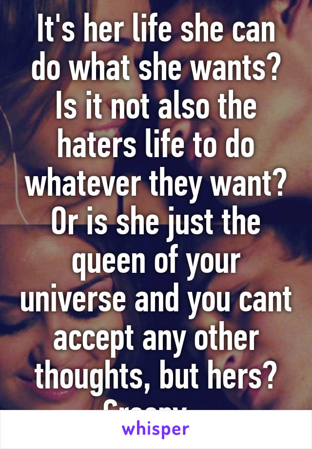 It's her life she can do what she wants? Is it not also the haters life to do whatever they want? Or is she just the queen of your universe and you cant accept any other thoughts, but hers? Creepy...