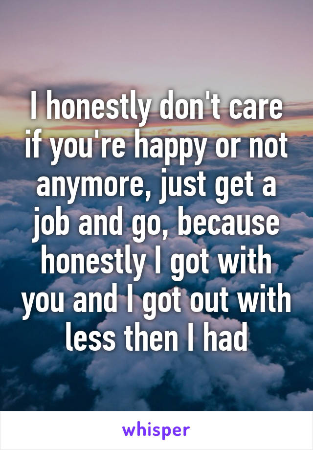 I honestly don't care if you're happy or not anymore, just get a job and go, because honestly I got with you and I got out with less then I had