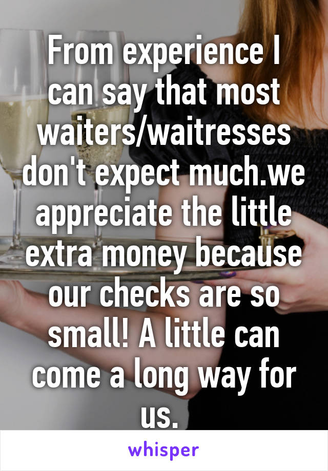 From experience I can say that most waiters/waitresses don't expect much.we appreciate the little extra money because our checks are so small! A little can come a long way for us. 