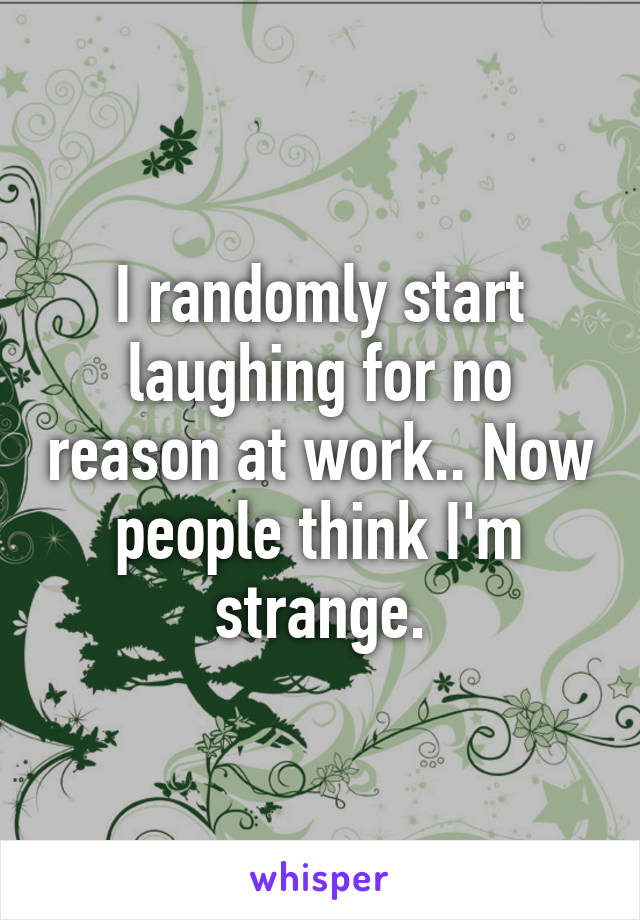 I randomly start laughing for no reason at work.. Now people think I'm strange.