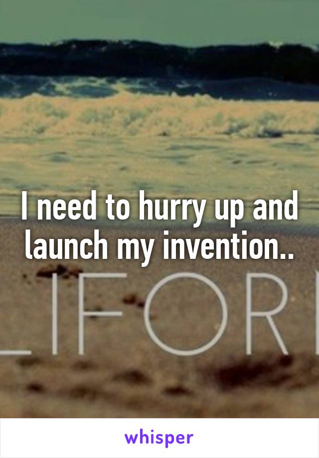 I need to hurry up and launch my invention..