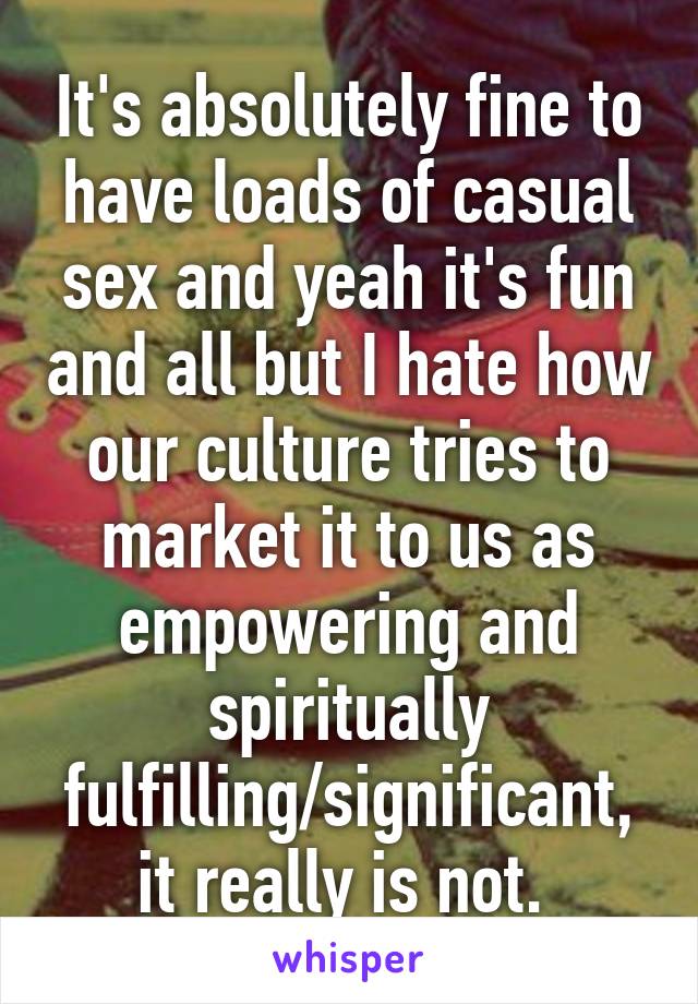 It's absolutely fine to have loads of casual sex and yeah it's fun and all but I hate how our culture tries to market it to us as empowering and spiritually fulfilling/significant, it really is not. 