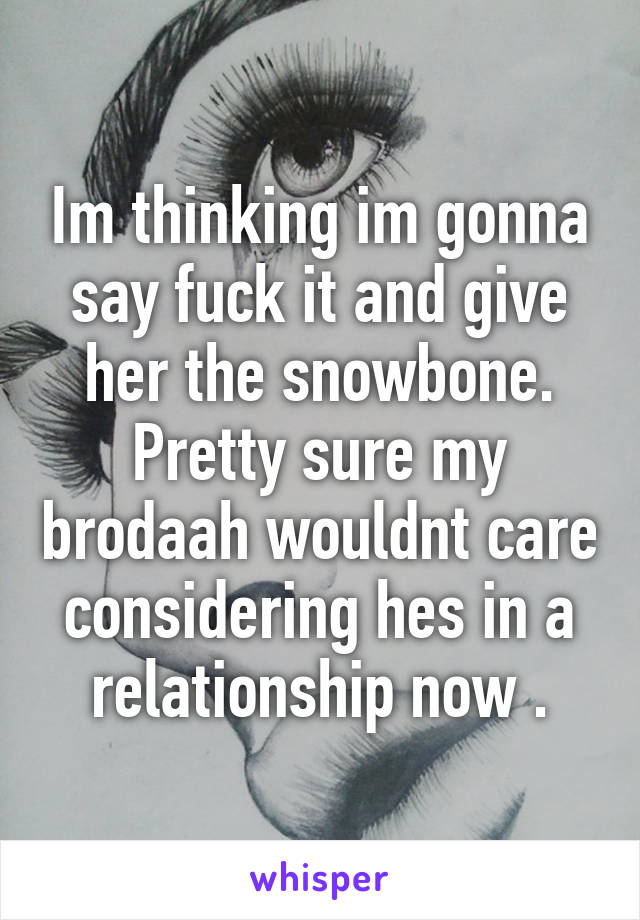 Im thinking im gonna say fuck it and give her the snowbone. Pretty sure my brodaah wouldnt care considering hes in a relationship now .