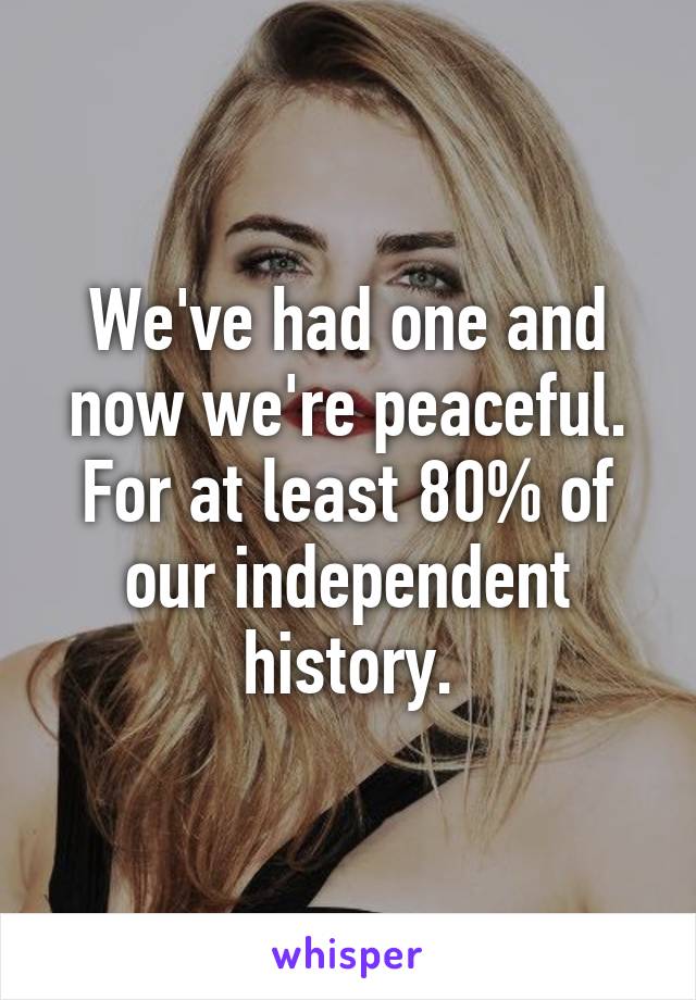 We've had one and now we're peaceful. For at least 80% of our independent history.