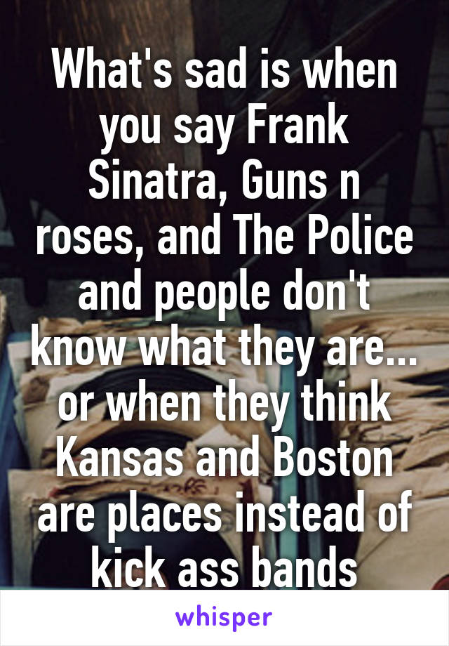 What's sad is when you say Frank Sinatra, Guns n roses, and The Police and people don't know what they are... or when they think Kansas and Boston are places instead of kick ass bands