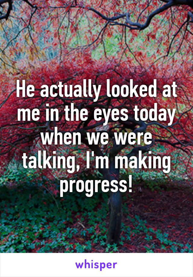 He actually looked at me in the eyes today when we were talking, I'm making progress!