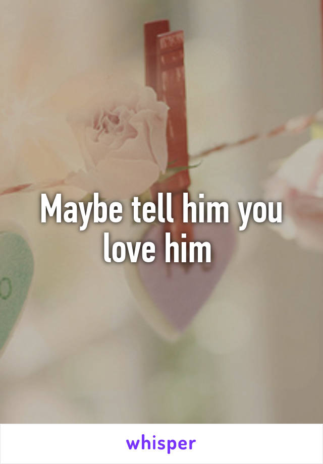 Maybe tell him you love him 