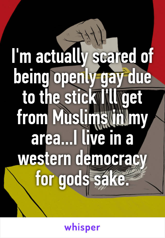 I'm actually scared of being openly gay due to the stick I'll get from Muslims in my area...I live in a western democracy for gods sake.