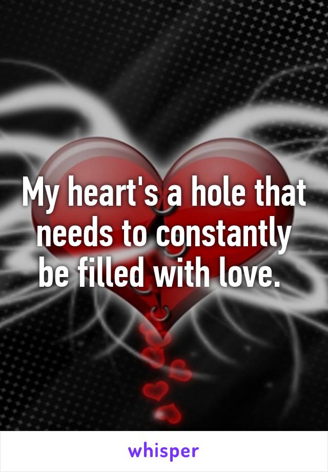 My heart's a hole that needs to constantly be filled with love. 