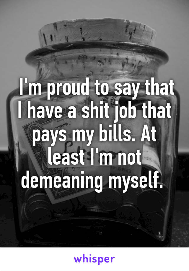  I'm proud to say that I have a shit job that pays my bills. At least I'm not demeaning myself. 