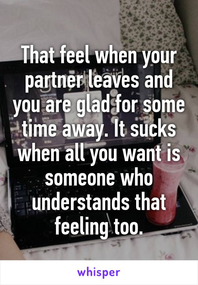 That feel when your partner leaves and you are glad for some time away. It sucks when all you want is someone who understands that feeling too.