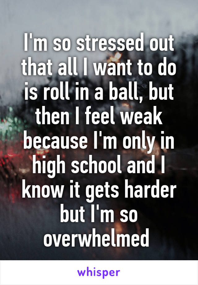 I'm so stressed out that all I want to do is roll in a ball, but then I feel weak because I'm only in high school and I know it gets harder but I'm so overwhelmed 