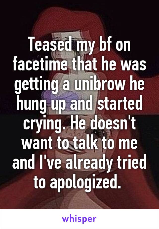 Teased my bf on facetime that he was getting a unibrow he hung up and started crying. He doesn't want to talk to me and I've already tried to apologized. 