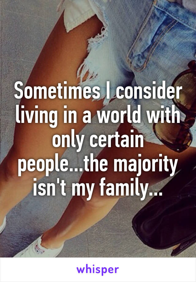 Sometimes I consider living in a world with only certain people...the majority isn't my family...