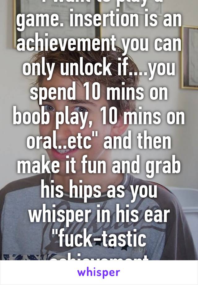 "I want to play a game. insertion is an achievement you can only unlock if....you spend 10 mins on boob play, 10 mins on oral..etc" and then make it fun and grab his hips as you whisper in his ear "fuck-tastic achievement unlocked"