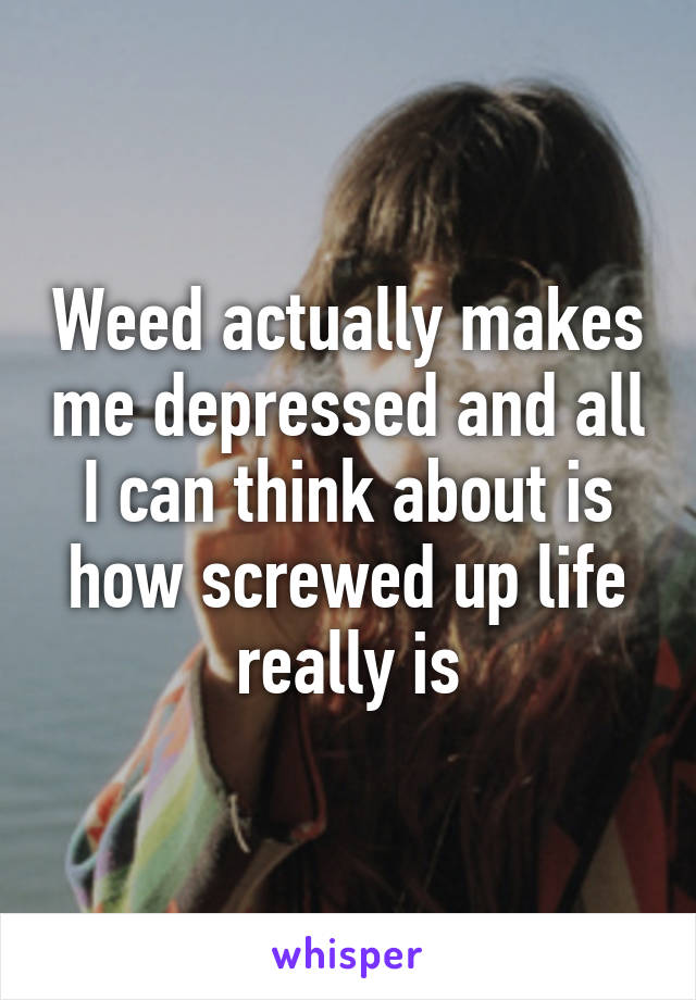 Weed actually makes me depressed and all I can think about is how screwed up life really is