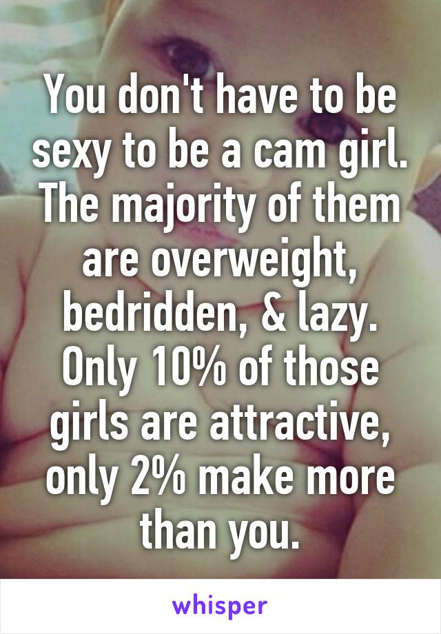 You don't have to be sexy to be a cam girl. The majority of them are overweight, bedridden, & lazy. Only 10% of those girls are attractive, only 2% make more than you.