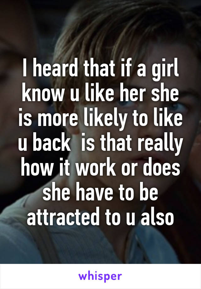 I heard that if a girl know u like her she is more likely to like u back  is that really how it work or does she have to be attracted to u also