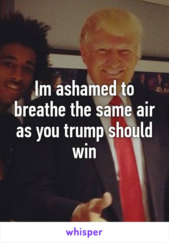 Im ashamed to breathe the same air as you trump should win