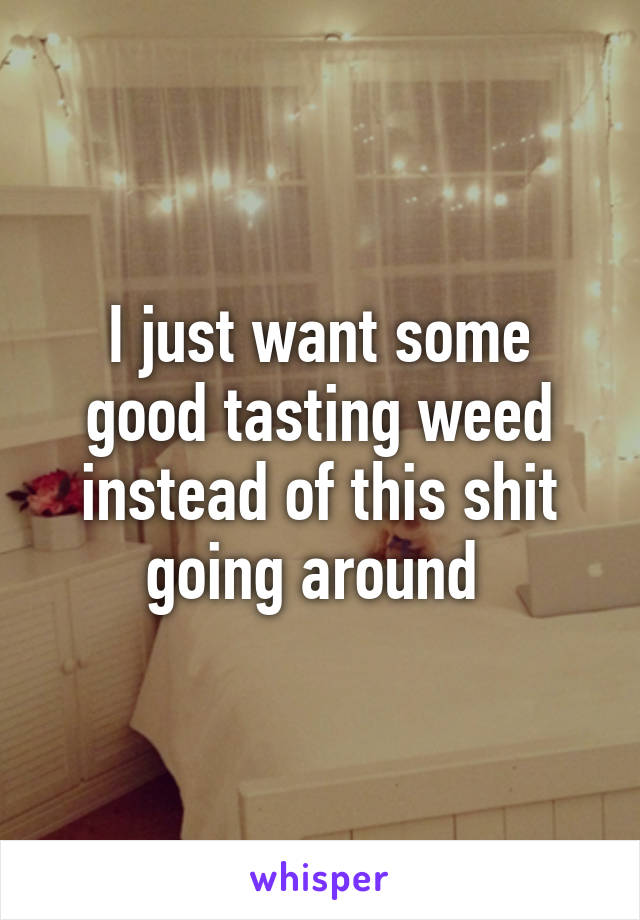 I just want some good tasting weed instead of this shit going around 