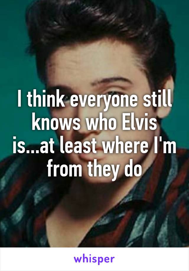 I think everyone still knows who Elvis is...at least where I'm from they do