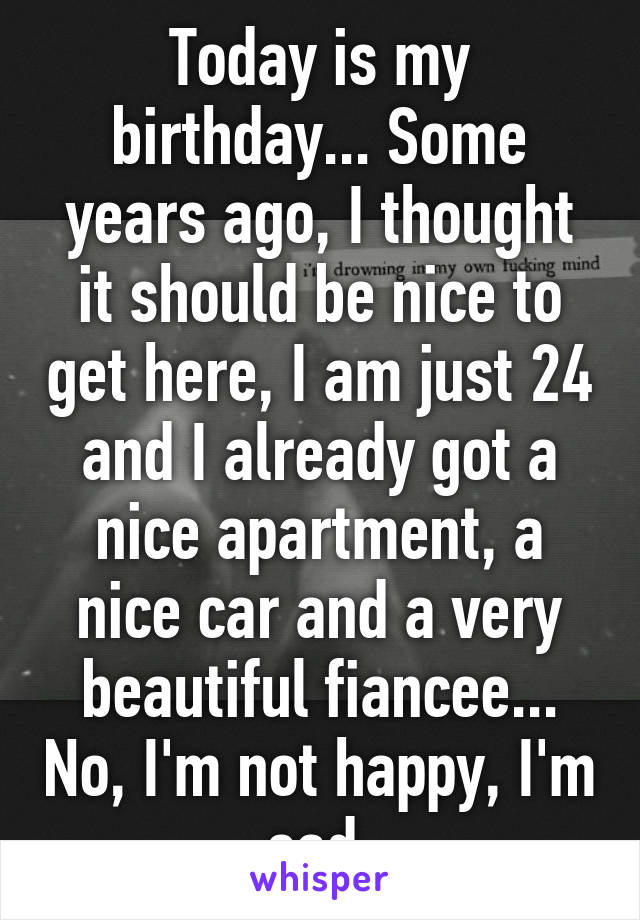 Today is my birthday... Some years ago, I thought it should be nice to get here, I am just 24 and I already got a nice apartment, a nice car and a very beautiful fiancee... No, I'm not happy, I'm sad.