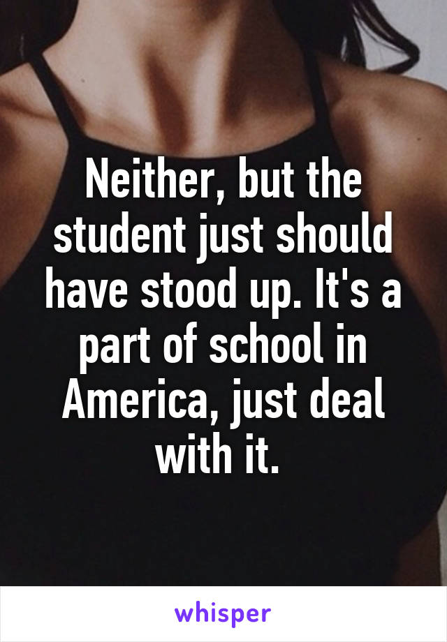 Neither, but the student just should have stood up. It's a part of school in America, just deal with it. 