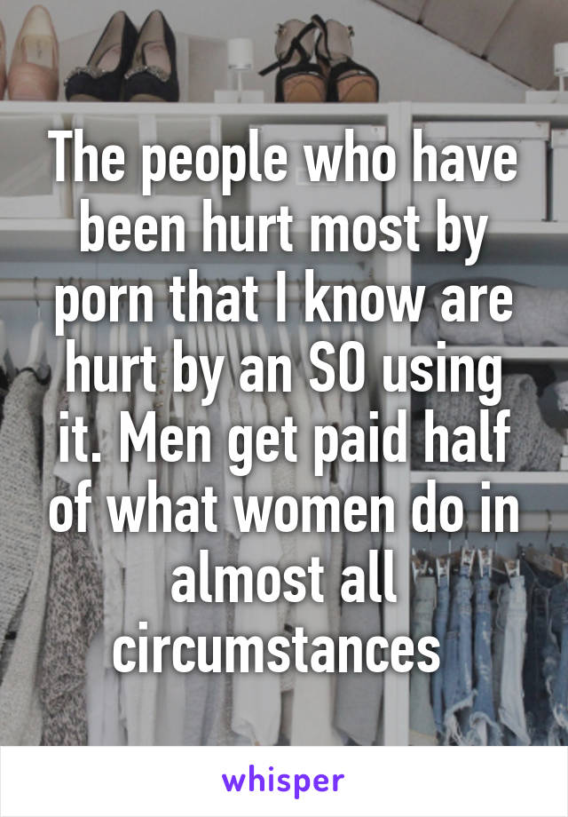 The people who have been hurt most by porn that I know are hurt by an SO using it. Men get paid half of what women do in almost all circumstances 