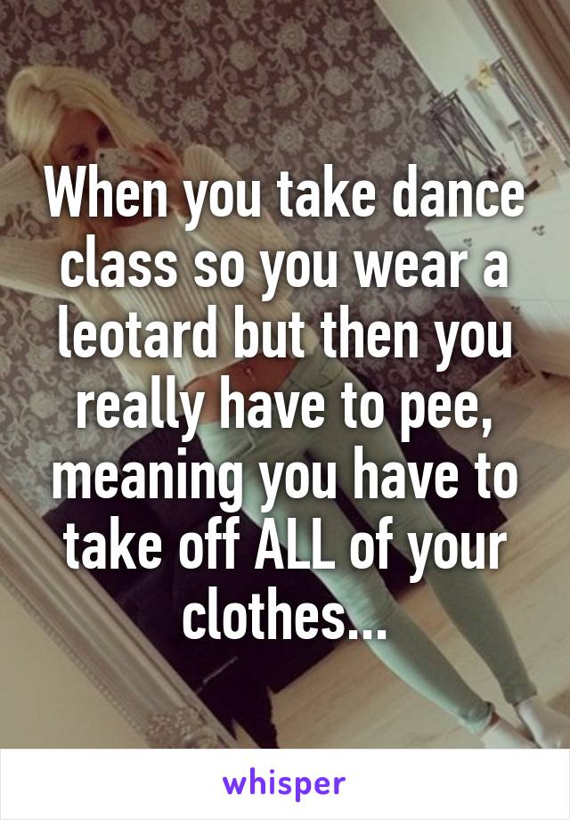 When you take dance class so you wear a leotard but then you really have to pee, meaning you have to take off ALL of your clothes...