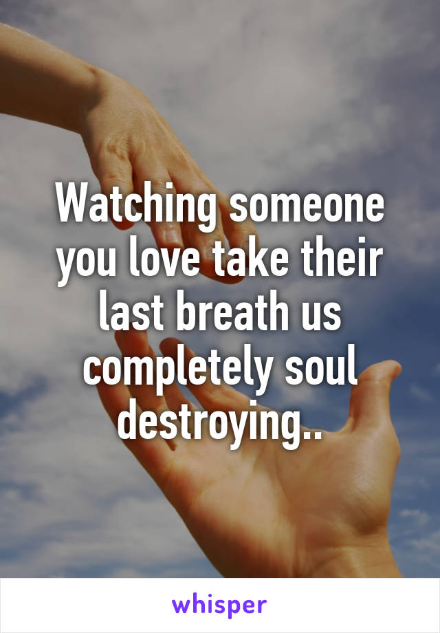 Watching someone you love take their last breath us completely soul destroying..