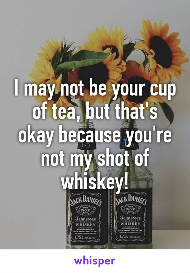 I may not be your cup of tea, but that's okay because you're not my shot of whiskey!