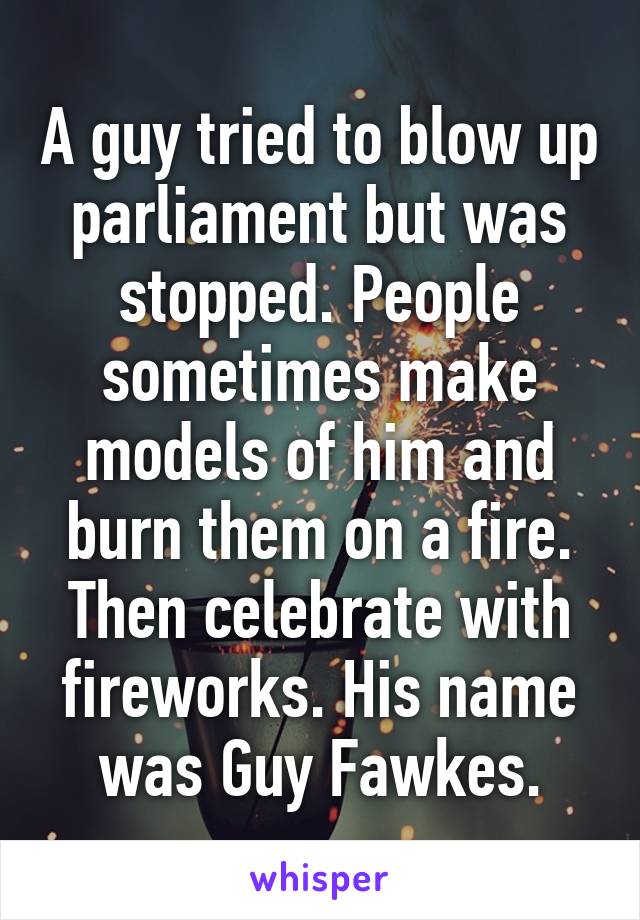 A guy tried to blow up parliament but was stopped. People sometimes make models of him and burn them on a fire. Then celebrate with fireworks. His name was Guy Fawkes.