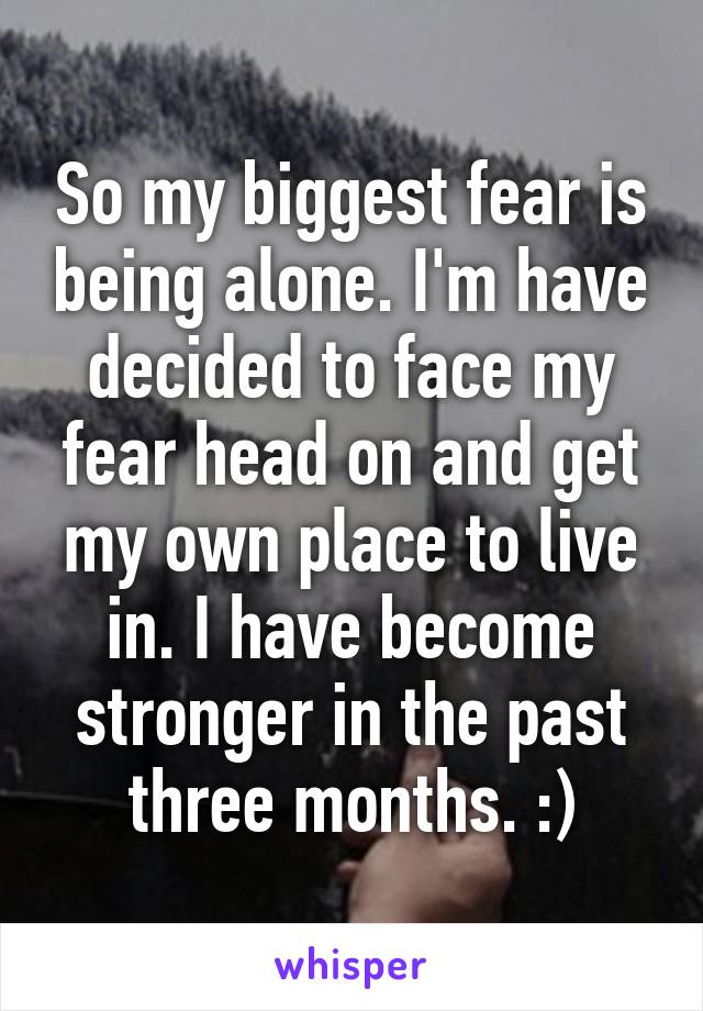 So my biggest fear is being alone. I'm have decided to face my fear head on and get my own place to live in. I have become stronger in the past three months. :)